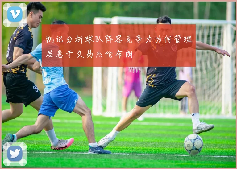 凯记分析球队阵容竞争力为何管理层急于交易杰伦布朗