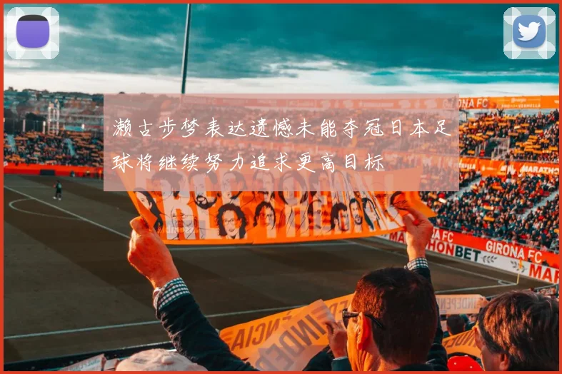 濑古步梦表达遗憾未能夺冠日本足球将继续努力追求更高目标