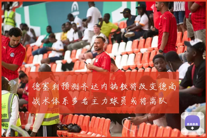 德塞利预测齐达内执教将改变德尚战术体系多名主力球员或将离队