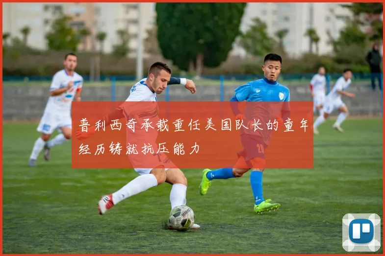 普利西奇承载重任美国队长的童年经历铸就抗压能力