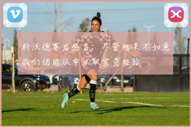 科沃德赛后感言：尽管结果不如意我们仍能从中汲取宝贵经验