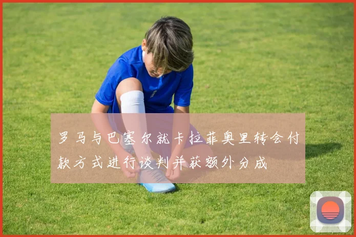 罗马与巴塞尔就卡拉菲奥里转会付款方式进行谈判并获额外分成