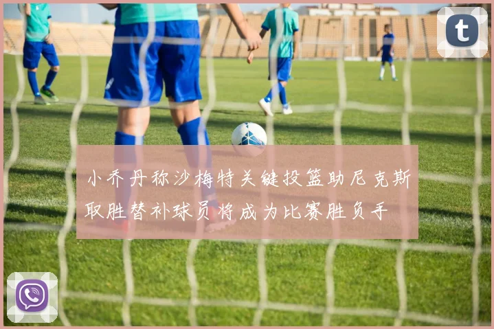 小乔丹称沙梅特关键投篮助尼克斯取胜替补球员将成为比赛胜负手