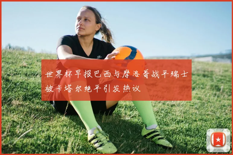 世界杯早报巴西与摩洛哥战平瑞士被卡塔尔绝平引发热议